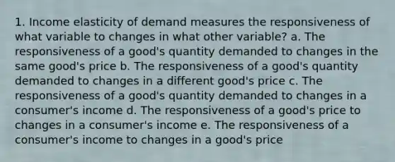 1. Income elasticity of demand measures the responsiveness of what variable to changes in what other variable? a. The responsiveness of a good's quantity demanded to changes in the same good's price b. The responsiveness of a good's quantity demanded to changes in a different good's price c. The responsiveness of a good's quantity demanded to changes in a consumer's income d. The responsiveness of a good's price to changes in a consumer's income e. The responsiveness of a consumer's income to changes in a good's price