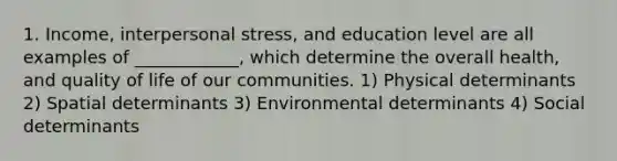 1. Income, interpersonal stress, and education level are all examples of ____________, which determine the overall health, and quality of life of our communities. 1) Physical determinants 2) Spatial determinants 3) Environmental determinants 4) Social determinants