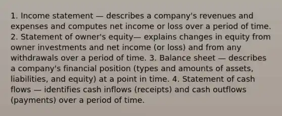 1. Income statement — describes a company's revenues and expenses and computes net income or loss over a period of time. 2. Statement of owner's equity— explains changes in equity from owner investments and net income (or loss) and from any withdrawals over a period of time. 3. Balance sheet — describes a company's financial position (types and amounts of assets, liabilities, and equity) at a point in time. 4. Statement of cash flows — identifies cash inflows (receipts) and cash outflows (payments) over a period of time.