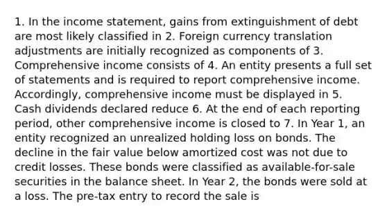 1. In the income statement, gains from extinguishment of debt are most likely classified in 2. Foreign currency translation adjustments are initially recognized as components of 3. Comprehensive income consists of 4. An entity presents a full set of statements and is required to report comprehensive income. Accordingly, comprehensive income must be displayed in 5. Cash dividends declared reduce 6. At the end of each reporting period, other comprehensive income is closed to 7. In Year 1, an entity recognized an unrealized holding loss on bonds. The decline in the fair value below amortized cost was not due to credit losses. These bonds were classified as available-for-sale securities in the balance sheet. In Year 2, the bonds were sold at a loss. The pre-tax entry to record the sale is