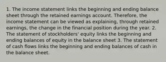 1. The income statement links the beginning and ending balance sheet through the retained earnings account. Therefore, the income statement can be viewed as explaining, through retained earnings, the change in the financial position during the year. 2. The statement of stockholders' equity links the beginning and ending balances of equity in the balance sheet 3. The statement of cash flows links the beginning and ending balances of cash in the balance sheet.