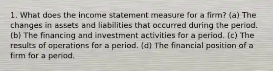 1. What does the income statement measure for a firm? (a) The changes in assets and liabilities that occurred during the period. (b) The financing and investment activities for a period. (c) The results of operations for a period. (d) The financial position of a firm for a period.