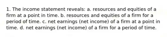 1. The income statement reveals: a. resources and equities of a firm at a point in time. b. resources and equities of a firm for a period of time. c. net earnings (net income) of a firm at a point in time. d. net earnings (net income) of a firm for a period of time.