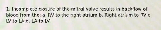 1. Incomplete closure of the mitral valve results in backflow of blood from the: a. RV to the right atrium b. Right atrium to RV c. LV to LA d. LA to LV