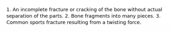 1. An incomplete fracture or cracking of the bone without actual separation of the parts. 2. Bone fragments into many pieces. 3. Common sports fracture resulting from a twisting force.