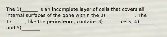 The 1)_______ is an incomplete layer of cells that covers all internal surfaces of the bone within the 2)______ ______. The 1)______, like the periosteum, contains 3)_______ cells, 4)______, and 5)________.