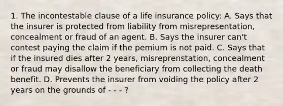 1. The incontestable clause of a life insurance policy: A. Says that the insurer is protected from liability from misrepresentation, concealment or fraud of an agent. B. Says the insurer can't contest paying the claim if the pemium is not paid. C. Says that if the insured dies after 2 years, misreprenstation, concealment or fraud may disallow the beneficiary from collecting the death benefit. D. Prevents the insurer from voiding the policy after 2 years on the grounds of - - - ?