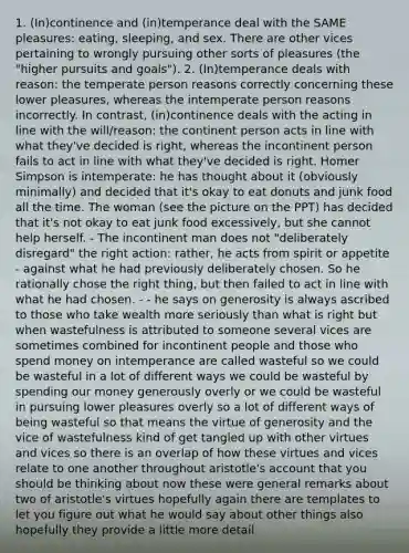 1. (In)continence and (in)temperance deal with the SAME pleasures: eating, sleeping, and sex. There are other vices pertaining to wrongly pursuing other sorts of pleasures (the "higher pursuits and goals"). 2. (In)temperance deals with reason: the temperate person reasons correctly concerning these lower pleasures, whereas the intemperate person reasons incorrectly. In contrast, (in)continence deals with the acting in line with the will/reason: the continent person acts in line with what they've decided is right, whereas the incontinent person fails to act in line with what they've decided is right. Homer Simpson is intemperate: he has thought about it (obviously minimally) and decided that it's okay to eat donuts and junk food all the time. The woman (see the picture on the PPT) has decided that it's not okay to eat junk food excessively, but she cannot help herself. - The incontinent man does not "deliberately disregard" the right action: rather, he acts from spirit or appetite - against what he had previously deliberately chosen. So he rationally chose the right thing, but then failed to act in line with what he had chosen. - - he says on generosity is always ascribed to those who take wealth more seriously than what is right but when wastefulness is attributed to someone several vices are sometimes combined for incontinent people and those who spend money on intemperance are called wasteful so we could be wasteful in a lot of different ways we could be wasteful by spending our money generously overly or we could be wasteful in pursuing lower pleasures overly so a lot of different ways of being wasteful so that means the virtue of generosity and the vice of wastefulness kind of get tangled up with other virtues and vices so there is an overlap of how these virtues and vices relate to one another throughout aristotle's account that you should be thinking about now these were general remarks about two of aristotle's virtues hopefully again there are templates to let you figure out what he would say about other things also hopefully they provide a little more detail