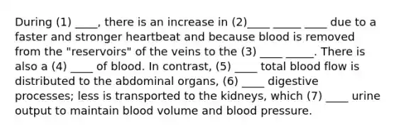 During (1) ____, there is an increase in (2)____ _____ ____ due to a faster and stronger heartbeat and because blood is removed from the "reservoirs" of the veins to the (3) ____ _____. There is also a (4) ____ of blood. In contrast, (5) ____ total blood flow is distributed to the abdominal organs, (6) ____ digestive processes; less is transported to the kidneys, which (7) ____ urine output to maintain blood volume and blood pressure.