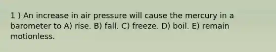 1 ) An increase in air pressure will cause the mercury in a barometer to A) rise. B) fall. C) freeze. D) boil. E) remain motionless.