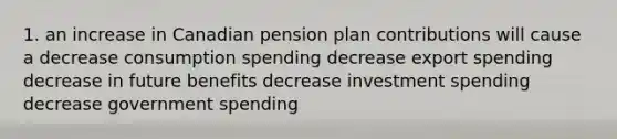 1. an increase in Canadian pension plan contributions will cause a decrease consumption spending decrease export spending decrease in future benefits decrease investment spending decrease government spending