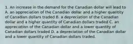 1. An increase in the demand for the Canadian dollar will lead to A. an appreciation of the Canadian dollar and a higher quantity of Canadian dollars traded B. a depreciation of the Canadian dollar and a higher quantity of Canadian dollars traded C. an appreciation of the Canadian dollar and a lower quantity of Canadian dollars traded D. a depreciation of the Canadian dollar and a lower quantity of Canadian dollars traded.