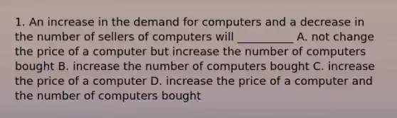 1. An increase in the demand for computers and a decrease in the number of sellers of computers will __________ A. not change the price of a computer but increase the number of computers bought B. increase the number of computers bought C. increase the price of a computer D. increase the price of a computer and the number of computers bought