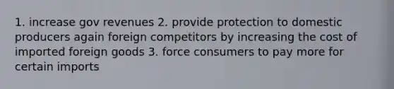 1. increase gov revenues 2. provide protection to domestic producers again foreign competitors by increasing the cost of imported foreign goods 3. force consumers to pay more for certain imports