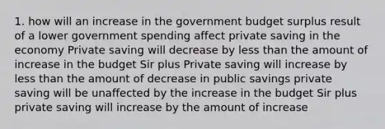 1. how will an increase in the government budget surplus result of a lower government spending affect private saving in the economy Private saving will decrease by less than the amount of increase in the budget Sir plus Private saving will increase by less than the amount of decrease in public savings private saving will be unaffected by the increase in the budget Sir plus private saving will increase by the amount of increase