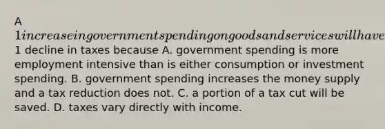 A 1 increase in government spending on goods and services will have a greater impact on the equilibrium GDP than will a1 decline in taxes because A. government spending is more employment intensive than is either consumption or investment spending. B. government spending increases the money supply and a tax reduction does not. C. a portion of a tax cut will be saved. D. taxes vary directly with income.