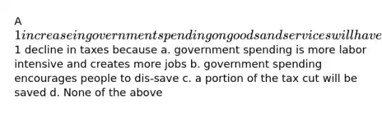 A 1 increase in government spending on goods and services will have a greater impact on the equilibrium GDP than a1 decline in taxes because a. government spending is more labor intensive and creates more jobs b. government spending encourages people to dis-save c. a portion of the tax cut will be saved d. None of the above