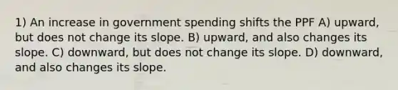 1) An increase in government spending shifts the PPF A) upward, but does not change its slope. B) upward, and also changes its slope. C) downward, but does not change its slope. D) downward, and also changes its slope.