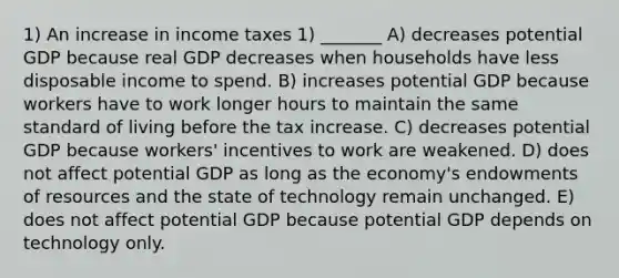 1) An increase in income taxes 1) _______ A) decreases potential GDP because real GDP decreases when households have less disposable income to spend. B) increases potential GDP because workers have to work longer hours to maintain the same standard of living before the tax increase. C) decreases potential GDP because workers' incentives to work are weakened. D) does not affect potential GDP as long as the economy's endowments of resources and the state of technology remain unchanged. E) does not affect potential GDP because potential GDP depends on technology only.