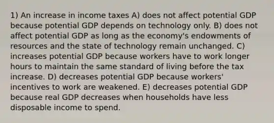 1) An increase in income taxes A) does not affect potential GDP because potential GDP depends on technology only. B) does not affect potential GDP as long as the economy's endowments of resources and the state of technology remain unchanged. C) increases potential GDP because workers have to work longer hours to maintain the same standard of living before the tax increase. D) decreases potential GDP because workers' incentives to work are weakened. E) decreases potential GDP because real GDP decreases when households have less disposable income to spend.