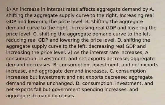 1) An increase in interest rates affects aggregate demand by A. shifting the aggregate supply curve to the​ right, increasing real GDP and lowering the price level. B. shifting the aggregate demand curve to the​ right, increasing real GDP and lowering the price level. C. shifting the aggregate demand curve to the​ left, reducing real GDP and lowering the price level. D. shifting the aggregate supply curve to the​ left, decreasing real GDP and increasing the price level. 2) As the interest rate​ increases, A. ​consumption, investment, and net exports​ decrease; aggregate demand decreases. B. ​consumption, investment, and net exports​ increase, and aggregate demand increases. C. consumption increases but investment and net exports​ decrease; aggregate demand remains unchanged. D. consumption, investment, and net exports fall but government spending​ increases, and aggregate demand increases.