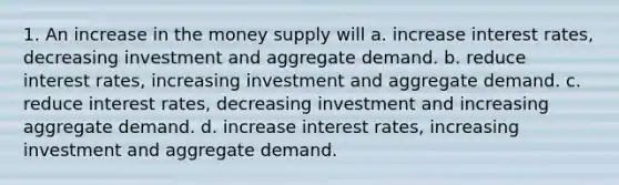 1. An increase in the money supply will a. increase interest rates, decreasing investment and aggregate demand. b. reduce interest rates, increasing investment and aggregate demand. c. reduce interest rates, decreasing investment and increasing aggregate demand. d. increase interest rates, increasing investment and aggregate demand.