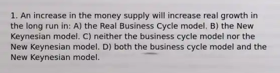 1. An increase in the money supply will increase real growth in the long run in: A) the Real Business Cycle model. B) the New Keynesian model. C) neither the business cycle model nor the New Keynesian model. D) both the business cycle model and the New Keynesian model.