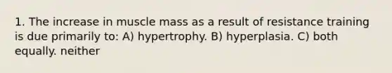 1. The increase in muscle mass as a result of resistance training is due primarily to: A) hypertrophy. B) hyperplasia. C) both equally. neither