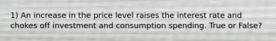 1) An increase in the price level raises the interest rate and chokes off investment and consumption spending. True or False?