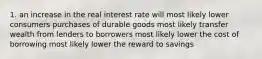 1. an increase in the real interest rate will most likely lower consumers purchases of durable goods most likely transfer wealth from lenders to borrowers most likely lower the cost of borrowing most likely lower the reward to savings