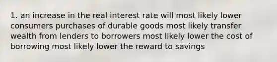 1. an increase in the real interest rate will most likely lower consumers purchases of durable goods most likely transfer wealth from lenders to borrowers most likely lower the cost of borrowing most likely lower the reward to savings