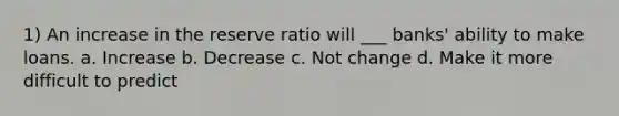 1) An increase in the reserve ratio will ___ banks' ability to make loans. a. Increase b. Decrease c. Not change d. Make it more difficult to predict