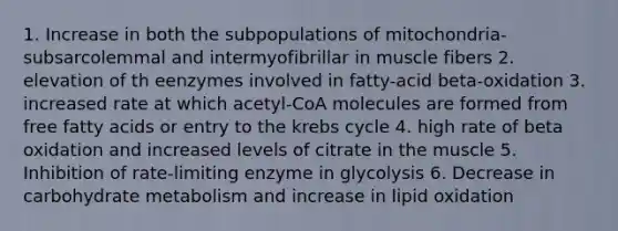 1. Increase in both the subpopulations of mitochondria-subsarcolemmal and intermyofibrillar in muscle fibers 2. elevation of th eenzymes involved in fatty-acid beta-oxidation 3. increased rate at which acetyl-CoA molecules are formed from free fatty acids or entry to the krebs cycle 4. high rate of beta oxidation and increased levels of citrate in the muscle 5. Inhibition of rate-limiting enzyme in glycolysis 6. Decrease in carbohydrate metabolism and increase in lipid oxidation