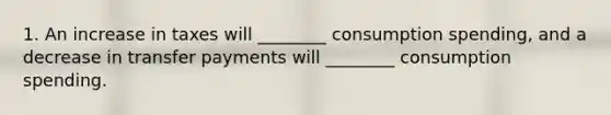 1. An increase in taxes will ________ consumption spending, and a decrease in transfer payments will ________ consumption spending.