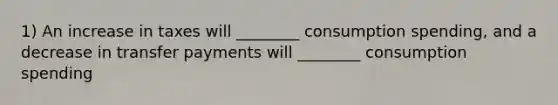 1) An increase in taxes will ________ consumption spending, and a decrease in transfer payments will ________ consumption spending