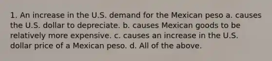 1. An increase in the U.S. demand for the Mexican peso a. causes the U.S. dollar to depreciate. b. causes Mexican goods to be relatively more expensive. c. causes an increase in the U.S. dollar price of a Mexican peso. d. All of the above.