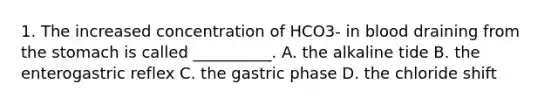 1. The increased concentration of HCO3- in blood draining from the stomach is called __________. A. the alkaline tide B. the enterogastric reflex C. the gastric phase D. the chloride shift