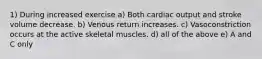 1) During increased exercise a) Both cardiac output and stroke volume decrease. b) Venous return increases. c) Vasoconstriction occurs at the active skeletal muscles. d) all of the above e) A and C only