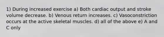 1) During increased exercise a) Both cardiac output and stroke volume decrease. b) Venous return increases. c) Vasoconstriction occurs at the active skeletal muscles. d) all of the above e) A and C only