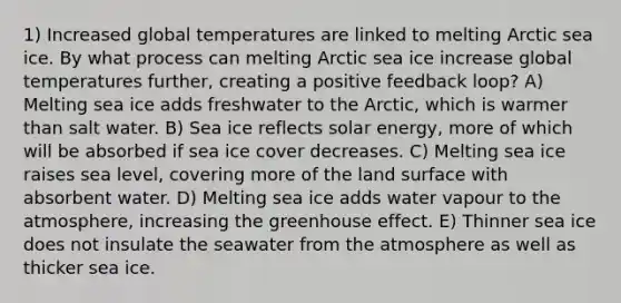 1) Increased global temperatures are linked to melting Arctic sea ice. By what process can melting Arctic sea ice increase global temperatures further, creating a positive feedback loop? A) Melting sea ice adds freshwater to the Arctic, which is warmer than salt water. B) Sea ice reflects solar energy, more of which will be absorbed if sea ice cover decreases. C) Melting sea ice raises sea level, covering more of the land surface with absorbent water. D) Melting sea ice adds water vapour to the atmosphere, increasing the <a href='https://www.questionai.com/knowledge/kSLZFxwGpF-greenhouse-effect' class='anchor-knowledge'>greenhouse effect</a>. E) Thinner sea ice does not insulate the seawater from the atmosphere as well as thicker sea ice.