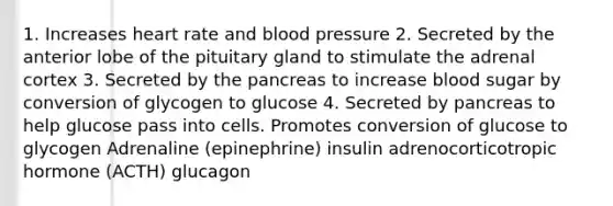 1. Increases heart rate and <a href='https://www.questionai.com/knowledge/kD0HacyPBr-blood-pressure' class='anchor-knowledge'>blood pressure</a> 2. Secreted by the anterior lobe of the pituitary gland to stimulate the adrenal cortex 3. Secreted by <a href='https://www.questionai.com/knowledge/kITHRba4Cd-the-pancreas' class='anchor-knowledge'>the pancreas</a> to increase blood sugar by conversion of glycogen to glucose 4. Secreted by pancreas to help glucose pass into cells. Promotes conversion of glucose to glycogen Adrenaline (epinephrine) insulin adrenocorticotropic hormone (ACTH) glucagon