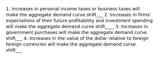 1. Increases in personal income taxes or business taxes will make the aggregate demand curve shift___ 2. Increases in firms' expectations of their future profitability and investment spending will make the aggregate demand curve shift____ 3. Increases in government purchases will make the aggregate demand curve shift___ 4. Increases in the value of the dollar relative to foreign foreign currencies will make the aggregate demand curve shift___