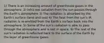 1) There is an increasing amount of greenhouse gases in the atmosphere. 2) Infra-red radiation from the sun passes through the Earth's atmosphere 3) The radiation is absorbed by the Earth's surface (land and sea) 4) The heat from the sun's IR radiation is re-emitted from the Earth's surface back into the atmosphere. 5) Some of the sun's radiation is able to pass through the atmosphere and is lost in space. 6) The rest of the sun's radiation is reflected back to the surface of the Earth by the layer of greenhouse gases.