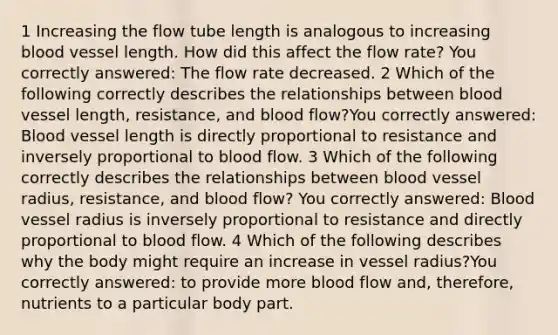 1 Increasing the flow tube length is analogous to increasing blood vessel length. How did this affect the flow rate? You correctly answered: The flow rate decreased. 2 Which of the following correctly describes the relationships between blood vessel length, resistance, and blood flow?You correctly answered: Blood vessel length is directly proportional to resistance and inversely proportional to blood flow. 3 Which of the following correctly describes the relationships between blood vessel radius, resistance, and blood flow? You correctly answered: Blood vessel radius is inversely proportional to resistance and directly proportional to blood flow. 4 Which of the following describes why the body might require an increase in vessel radius?You correctly answered: to provide more blood flow and, therefore, nutrients to a particular body part.