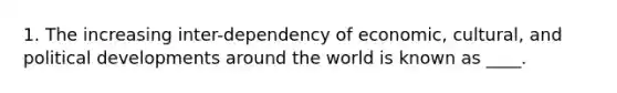 1. The increasing inter-dependency of economic, cultural, and political developments around the world is known as ____.