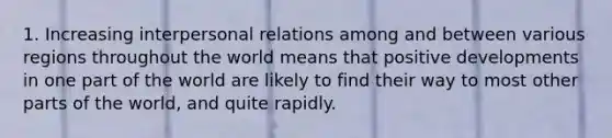 1. Increasing interpersonal relations among and between various regions throughout the world means that positive developments in one part of the world are likely to find their way to most other parts of the world, and quite rapidly.