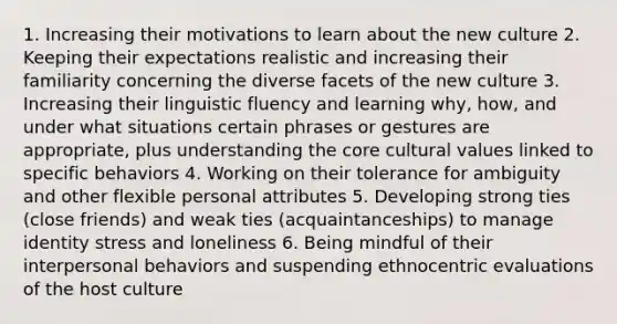 1. Increasing their motivations to learn about the new culture 2. Keeping their expectations realistic and increasing their familiarity concerning the diverse facets of the new culture 3. Increasing their linguistic fluency and learning why, how, and under what situations certain phrases or gestures are appropriate, plus understanding the core cultural values linked to specific behaviors 4. Working on their tolerance for ambiguity and other flexible personal attributes 5. Developing strong ties (close friends) and weak ties (acquaintanceships) to manage identity stress and loneliness 6. Being mindful of their interpersonal behaviors and suspending ethnocentric evaluations of the host culture