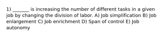 1) _______ is increasing the number of different tasks in a given job by changing the division of labor. A) Job simplification B) Job enlargement C) Job enrichment D) Span of control E) Job autonomy