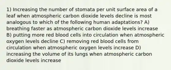 1) Increasing the number of stomata per unit surface area of a leaf when atmospheric carbon dioxide levels decline is most analogous to which of the following human adaptations? A) breathing faster as atmospheric carbon dioxide levels increase B) putting more red blood cells into circulation when atmospheric oxygen levels decline C) removing red blood cells from circulation when atmospheric oxygen levels increase D) increasing the volume of its lungs when atmospheric carbon dioxide levels increase