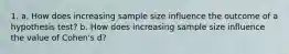 1. a. How does increasing sample size influence the outcome of a hypothesis test? b. How does increasing sample size influence the value of Cohen's d?